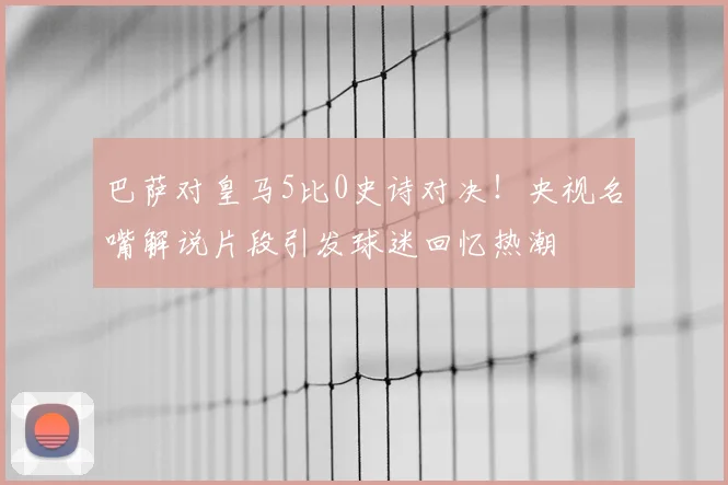 巴萨对皇马5比0史诗对决！央视名嘴解说片段引发球迷回忆热潮