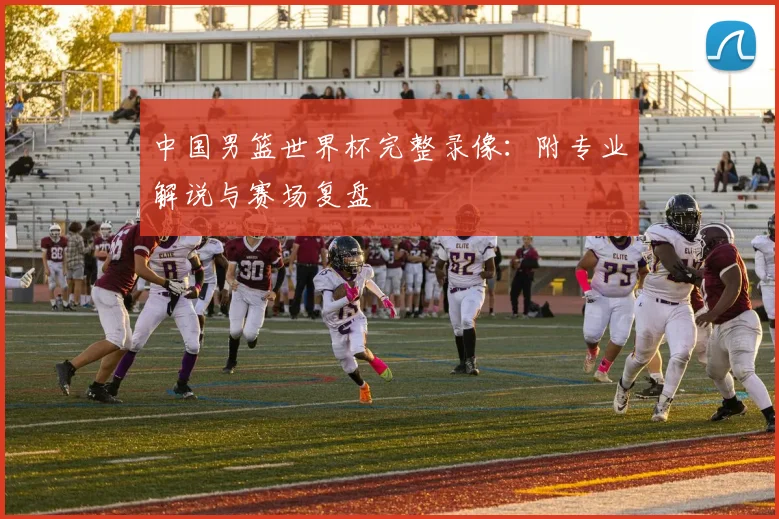 中国男篮世界杯完整录像：附专业解说与赛场复盘