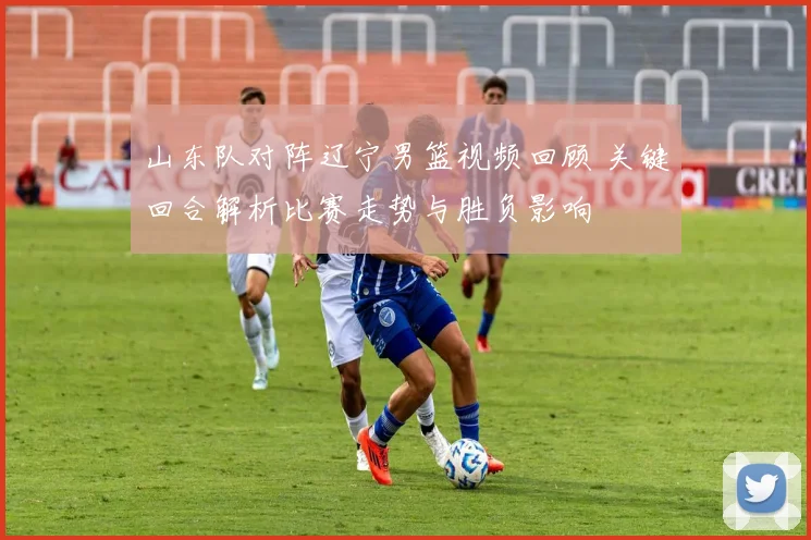 山东队对阵辽宁男篮视频回顾 关键回合解析比赛走势与胜负影响