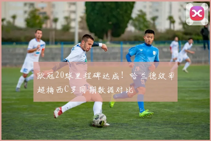 欧冠20球里程碑达成！哈兰德效率超梅西C罗同期数据对比