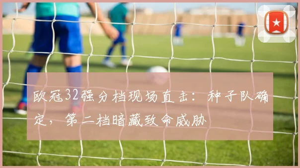 欧冠32强分档现场直击：种子队确定，第二档暗藏致命威胁