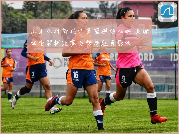 山东队对阵辽宁男篮视频回顾 关键回合解析比赛走势与胜负影响