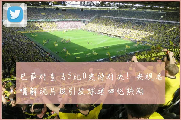 巴萨对皇马5比0史诗对决！央视名嘴解说片段引发球迷回忆热潮
