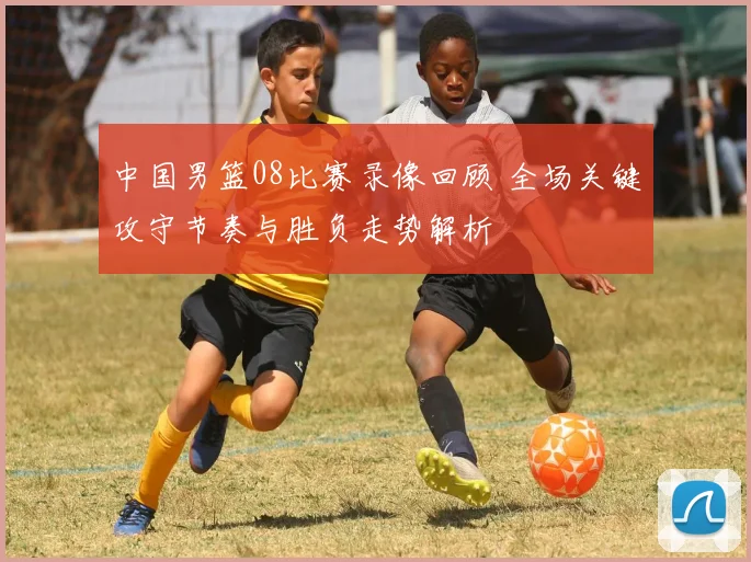 中国男篮08比赛录像回顾 全场关键攻守节奏与胜负走势解析