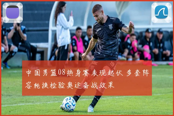 中国男篮08热身赛表现起伏 多套阵容轮换检验奥运备战效果