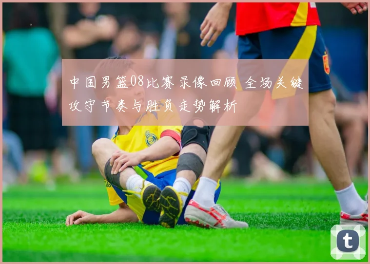 中国男篮08比赛录像回顾 全场关键攻守节奏与胜负走势解析
