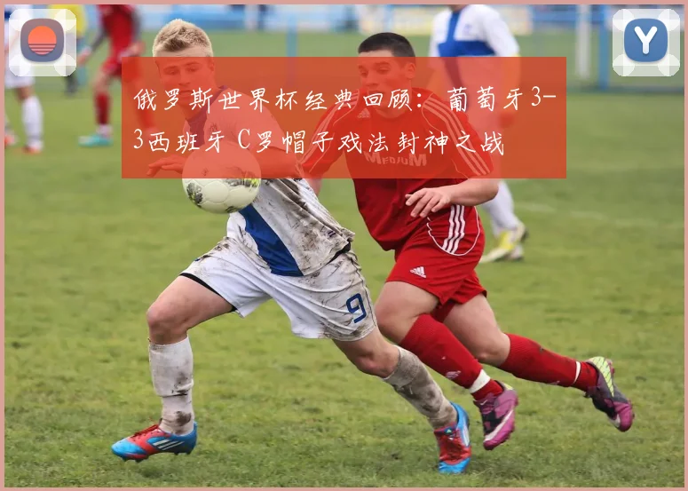 俄罗斯世界杯经典回顾:葡萄牙3-3西班牙 C罗帽子戏法封神之战