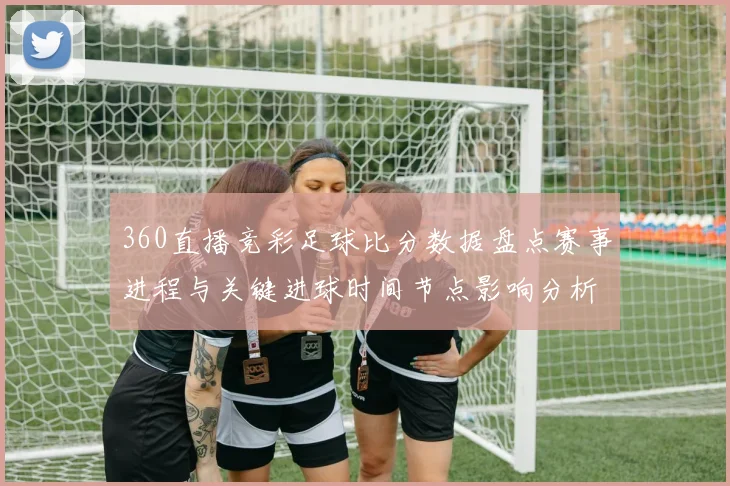 360直播竞彩足球比分数据盘点赛事进程与关键进球时间节点影响分析