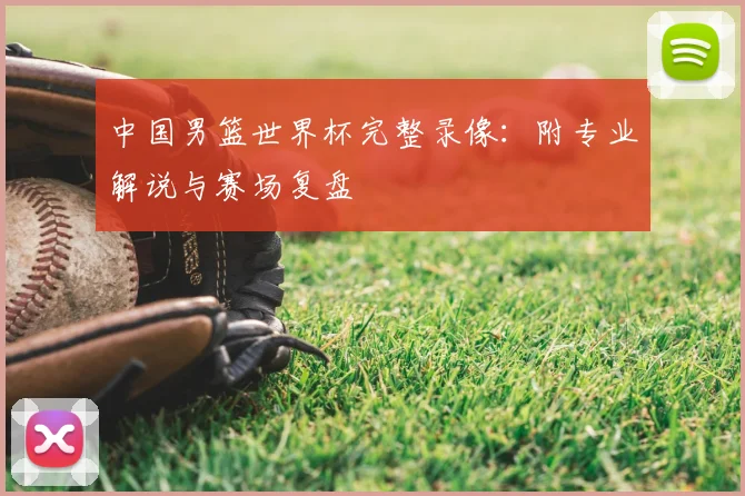 中国男篮世界杯完整录像：附专业解说与赛场复盘