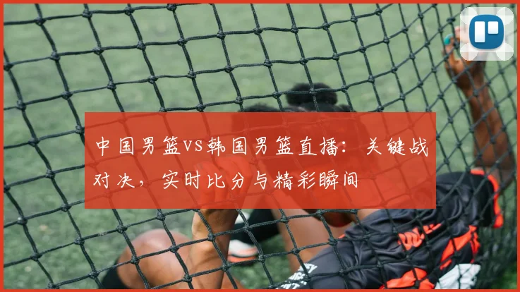 中国男篮vs韩国男篮直播：关键战对决，实时比分与精彩瞬间